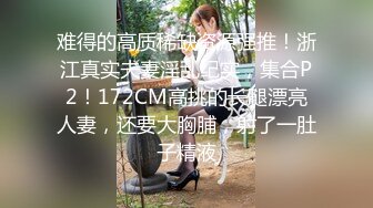 难得的高质稀缺资源强推！浙江真实夫妻淫乱纪实，集合P2！172CM高挑的长腿漂亮人妻，还要大胸脯，射了一肚子精液