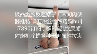 极品露脸反差婊子！人间肉便器推特10万粉丝性奴母狗huiji7890订阅，群P淫乱饮尿颜射炮机滴蜡各种母狗属性拉满