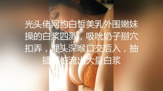 光头佬网约白皙美乳外围嫩妹操的白浆四溅，吸吮奶子掰穴扣弄，埋头深喉口交后入，抽插打桩流出大量白浆