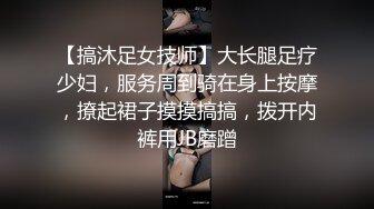 【搞沐足女技师】大长腿足疗少妇，服务周到骑在身上按摩，撩起裙子摸摸搞搞，拨开内裤用JB磨蹭