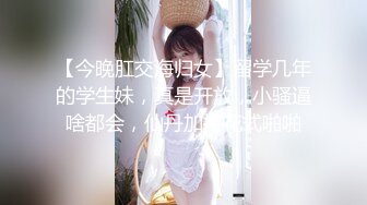 【今晚肛交海归女】留学几年的学生妹，真是开放，小骚逼啥都会，仙丹加持花式啪啪