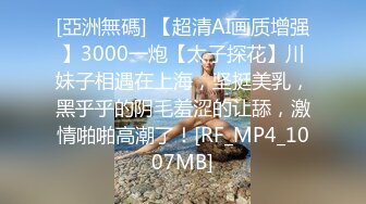 [亞洲無碼] 【超清AI画质增强】3000一炮【太子探花】川妹子相遇在上海，坚挺美乳，黑乎乎的阴毛羞涩的让舔，激情啪啪高潮了！[RF_MP4_1007MB]