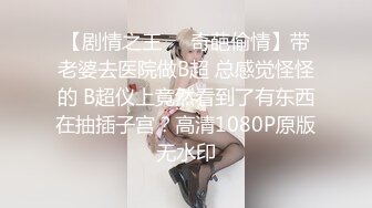 【剧情之王❤️奇葩偷情】带老婆去医院做B超 总感觉怪怪的 B超仪上竟然看到了有东西在抽插子宫？高清1080P原版无水印