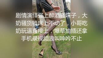 剧情演绎强上醉酒骚妹子，大奶骚货躺床上不动了，小哥吃奶玩逼直接上，爆草抽插还拿手机录视频浪叫呻吟不止