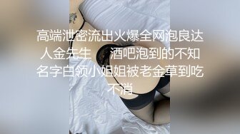 高端泄密流出火爆全网泡良达人金先生❤️酒吧泡到的不知名字白领小姐姐被老金草到吃不消