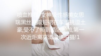 喷血推荐-女神级性感美女思瑞黑丝高跟短裙在车里挑逗土豪,受不了带到酒店啪啪,第一次近距离高清逼逼拍摄!1