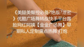 《美腿美臀控必备?绝版?泄密》优酷广场舞转战快手平台露脸网红阿姨【金金广场舞】早期私人定制露点热舞 打炮