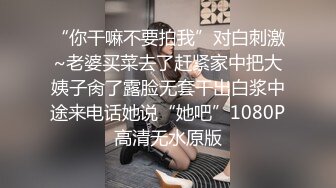 “你干嘛不要拍我”对白刺激~老婆买菜去了赶紧家中把大姨子肏了露脸无套干出白浆中途来电话她说“她吧”1080P高清无水原版