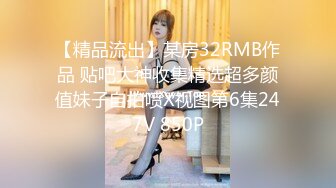 【精品流出】某房32RMB作品 贴吧大神收集精选超多颜值妹子自拍喷X视图第6集247V 850P