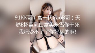 91KK哥（富一代CaoB哥）天然E杯巨乳白富美米雪你干死我吧受不了了你好猛的啊!