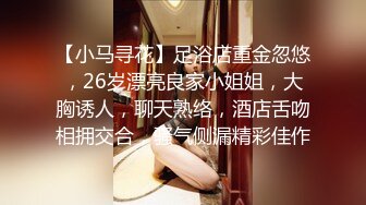 【小马寻花】足浴店重金忽悠，26岁漂亮良家小姐姐，大胸诱人，聊天熟络，酒店舌吻相拥交合，骚气侧漏精彩佳作