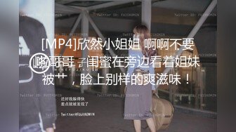 [MP4]欣然小姐姐 啊啊不要啦哥哥，闺蜜在旁边看着姐妹被艹，脸上别样的爽滋味！