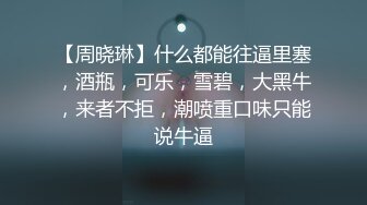 【周晓琳】什么都能往逼里塞，酒瓶，可乐，雪碧，大黑牛，来者不拒，潮喷重口味只能说牛逼