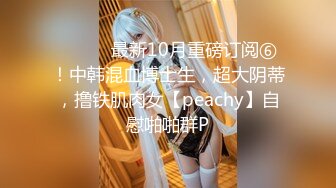 ⚫️⚫️最新10月重磅订阅⑥！中韩混血博士生，超大阴蒂，撸铁肌肉女【peachy】自慰啪啪群P