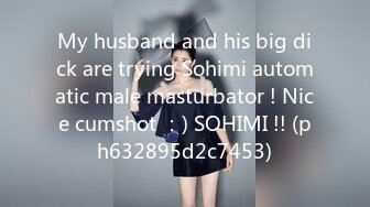 My husband and his big dick are trying Sohimi automatic male masturbator ! Nice cumshot ：) SOHIMI !! (ph632895d2c7453)