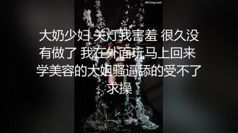 大奶少妇 关灯我害羞 很久没有做了 我在外面玩马上回来 学美容的大姐骚逼舔的受不了求操