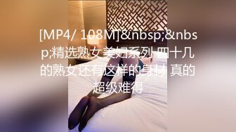 [MP4/ 108M]&nbsp;&nbsp;精选熟女美妇系列 四十几的熟女还有这样的身材 真的超级难得