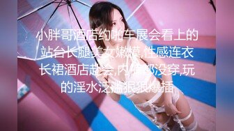 小胖哥酒店约啪车展会看上的站台长腿美女嫩模,性感连衣长裙酒店赴会,内裤都没穿,玩的淫水泛滥狠狠爆插