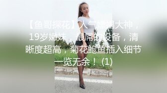 【鱼哥探花】人气嫖娼大神，19岁嫩妹，最屌的设备，清晰度超高，菊花鲍鱼插入细节一览无余！ (1)