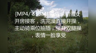 [MP4/ 839M] 酒店偷拍骚女开房接客，洗完澡直接开操，主动骑乘位抽插，张开双腿操，表情一脸享受