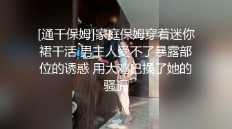 [通干保姆]家庭保姆穿着迷你裙干活 男主人受不了暴露部位的诱惑 用大鸡巴操了她的骚逼