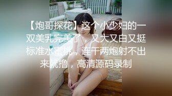 【炮哥探花】这个小少妇的一双美乳完美了，又大又白又挺标准水蜜桃，连干两炮射不出来就撸，高清源码录制