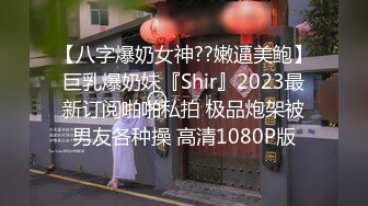 【八字爆奶女神??嫩逼美鲍】巨乳爆奶妹『Shir』2023最新订阅啪啪私拍 极品炮架被男友各种操 高清1080P版