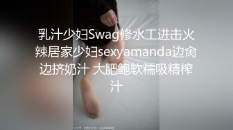 乳汁少妇Swag修水工进击火辣居家少妇sexyamanda边肏边挤奶汁 大肥鲍软糯吸精榨汁