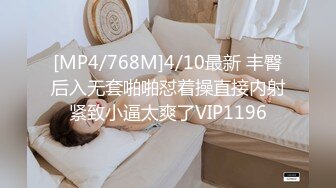 [MP4/768M]4/10最新 丰臀后入无套啪啪怼着操直接内射紧致小逼太爽了VIP1196