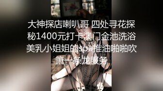 大神探店喇叭哥 四处寻花探秘1400元打卡澳门金池洗浴美乳小姐姐的spa推油啪啪吹箫一条龙服务