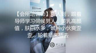 【会所培训师】新人到，跟着导师学习伺候男人，美乳高颜值，肤白水多，试钟小伙爽歪歪，轮着插来插去