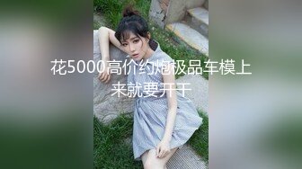 花5000高价约炮极品车模上来就要开干